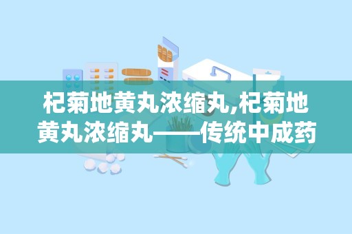 杞菊地黄丸浓缩丸,杞菊地黄丸浓缩丸——传统中成药的新选择