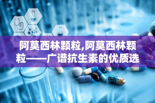 阿莫西林颗粒,阿莫西林颗粒——广谱抗生素的优质选择