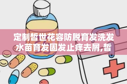 定制皙世花容防脱育发洗发水苗育发固发止痒去屑,皙世花容防脱育发洗发水——苗育发固发止痒去屑的守护者