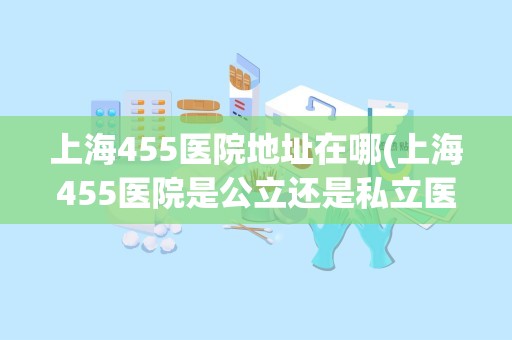 上海455医院地址在哪(上海455医院是公立还是私立医院)