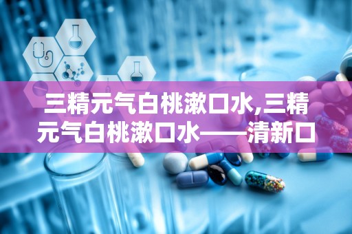 三精元气白桃漱口水,三精元气白桃漱口水——清新口气，呵护口腔健康