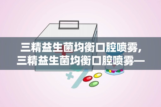 三精益生菌均衡口腔喷雾,三精益生菌均衡口腔喷雾——守护您的口腔健康新选择