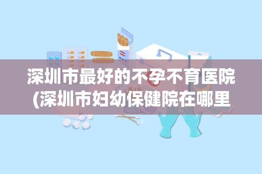 深圳市最好的不孕不育医院(深圳市妇幼保健院在哪里呀,坐地铁怎么走)