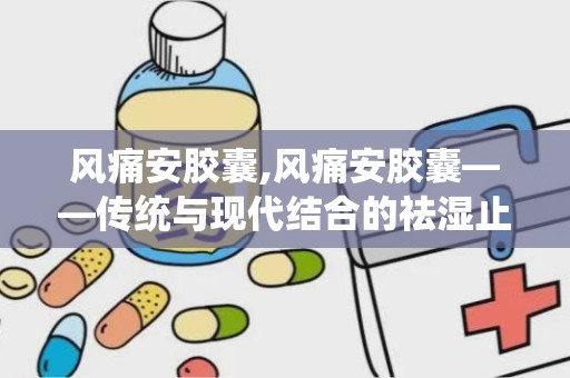 风痛安胶囊,风痛安胶囊——传统与现代结合的祛湿止痛良药