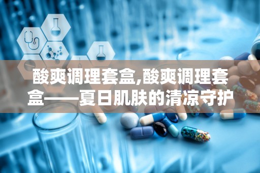 酸爽调理套盒,酸爽调理套盒——夏日肌肤的清凉守护者