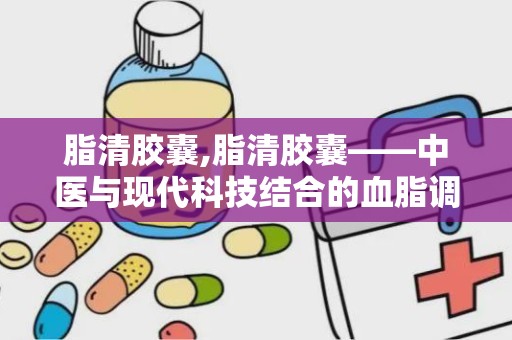 脂清胶囊,脂清胶囊——中医与现代科技结合的血脂调节良方