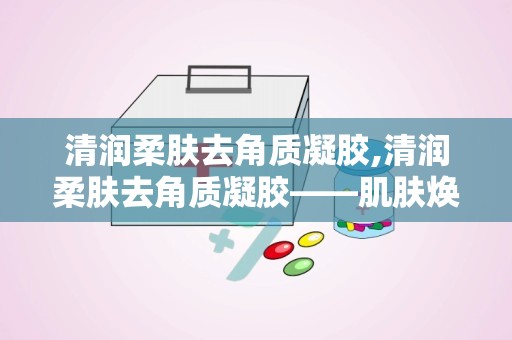 清润柔肤去角质凝胶,清润柔肤去角质凝胶——肌肤焕新的秘密武器