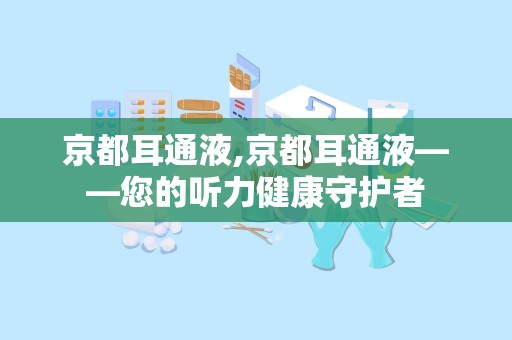 京都耳通液,京都耳通液——您的听力健康守护者