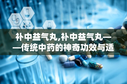 补中益气丸,补中益气丸——传统中药的神奇功效与适用人群