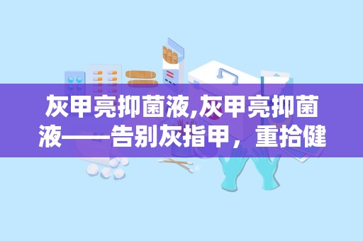 灰甲亮抑菌液,灰甲亮抑菌液——告别灰指甲，重拾健康指甲