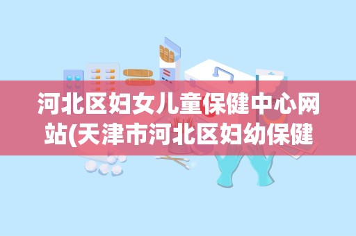 河北区妇女儿童保健中心网站(天津市河北区妇幼保健医院在哪里)