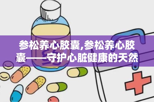 参松养心胶囊,参松养心胶囊——守护心脏健康的天然良药