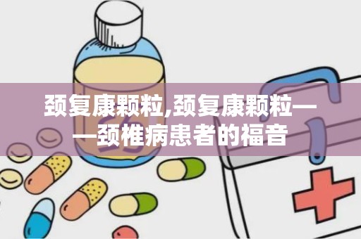 颈复康颗粒,颈复康颗粒——颈椎病患者的福音