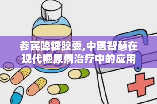 参芪降糖胶囊,中医智慧在现代糖尿病治疗中的应用