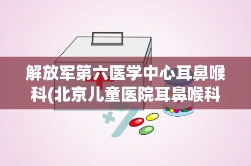 解放军第六医学中心耳鼻喉科(北京儿童医院耳鼻喉科怎么挂号 网上预约好吗)