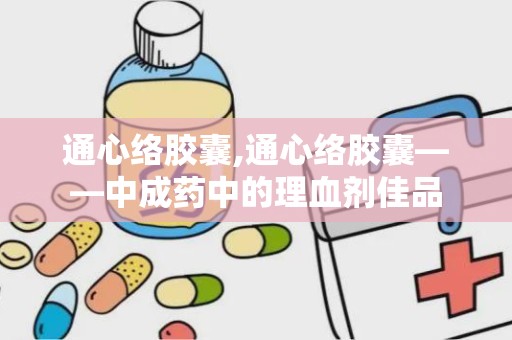 通心络胶囊,通心络胶囊——中成药中的理血剂佳品