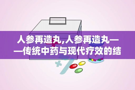 人参再造丸,人参再造丸——传统中药与现代疗效的结合