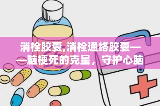 消栓胶囊,消栓通络胶囊——脑梗死的克星，守护心脑血管健康