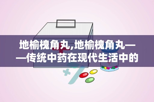 地榆槐角丸,地榆槐角丸——传统中药在现代生活中的应用