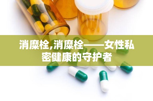 消糜栓,消糜栓——女性私密健康的守护者