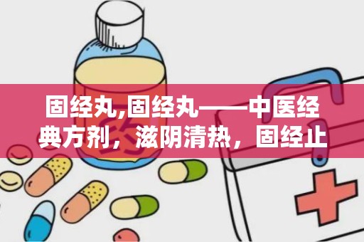 固经丸,固经丸——中医经典方剂，滋阴清热，固经止血的良药