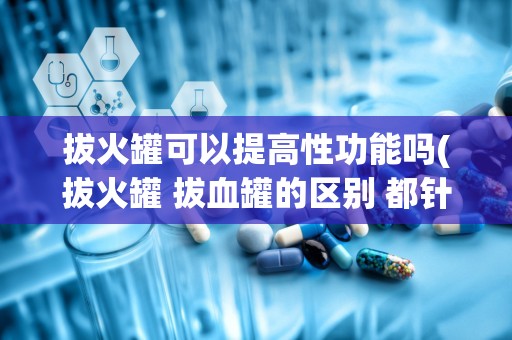 拔火罐可以提高性功能吗(拔火罐 拔血罐的区别 都针对那些疾病啊!)