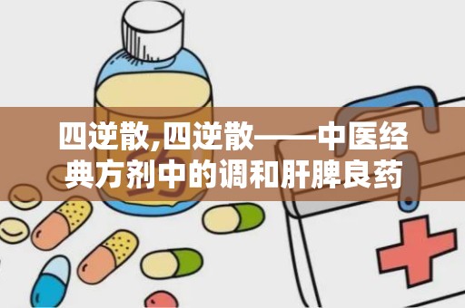 四逆散,四逆散——中医经典方剂中的调和肝脾良药