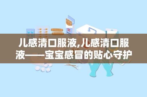 儿感清口服液,儿感清口服液——宝宝感冒的贴心守护者