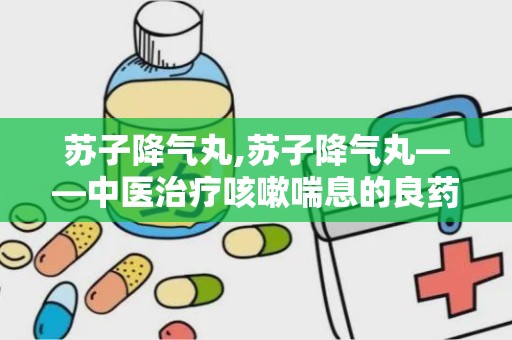 苏子降气丸,苏子降气丸——中医治疗咳嗽喘息的良药