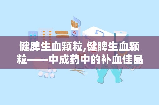 健脾生血颗粒,健脾生血颗粒——中成药中的补血佳品