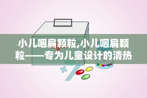 小儿咽扁颗粒,小儿咽扁颗粒——专为儿童设计的清热利咽良药