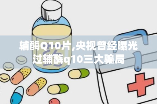 辅酶Q10片,央视曾经曝光过辅酶q10三大骗局