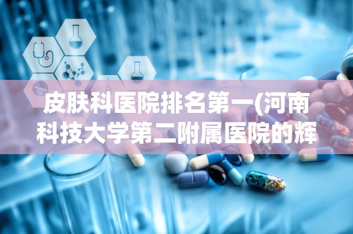 皮肤科医院排名第一(河南科技大学第二附属医院的辉煌历史)