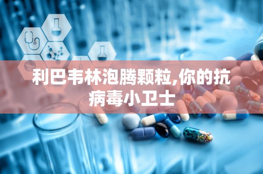 利巴韦林泡腾颗粒,你的抗病毒小卫士