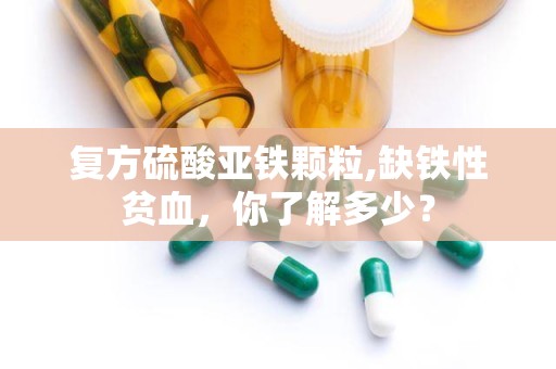 复方硫酸亚铁颗粒,缺铁性贫血，你了解多少？