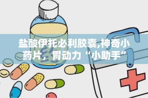 盐酸伊托必利胶囊,神奇小药片，胃动力“小助手”