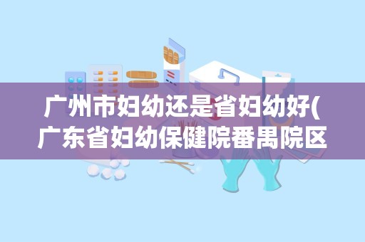 广州市妇幼还是省妇幼好(广东省妇幼保健院番禺院区好不好)