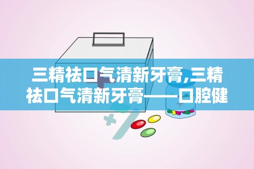 三精祛口气清新牙膏,三精祛口气清新牙膏——口腔健康的贴心守护者