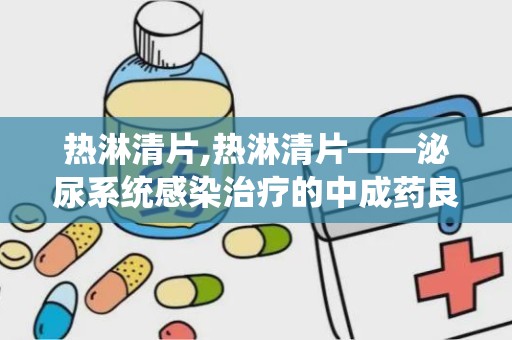 热淋清片,热淋清片——泌尿系统感染治疗的中成药良方