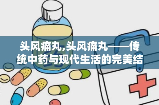 头风痛丸,头风痛丸——传统中药与现代生活的完美结合