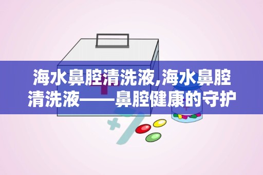 海水鼻腔清洗液,海水鼻腔清洗液——鼻腔健康的守护者