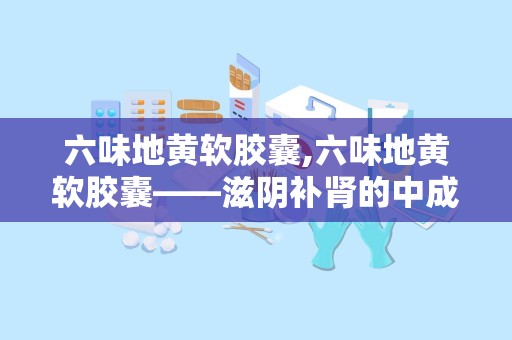 六味地黄软胶囊,六味地黄软胶囊——滋阴补肾的中成药解析