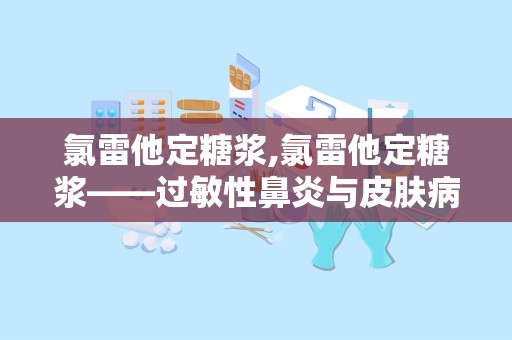 氯雷他定糖浆,氯雷他定糖浆——过敏性鼻炎与皮肤病的“贴心小助手”