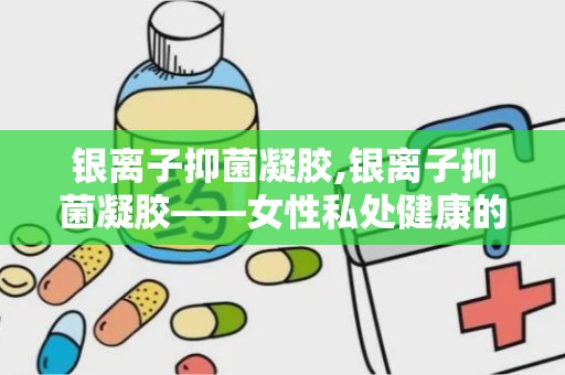 银离子抑菌凝胶,银离子抑菌凝胶——女性私处健康的守护者