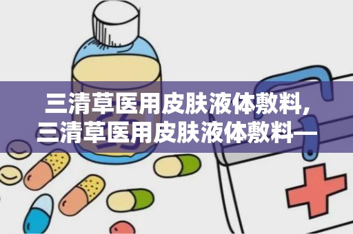 三清草医用皮肤液体敷料,三清草医用皮肤液体敷料——创新护理，呵护肌肤健康