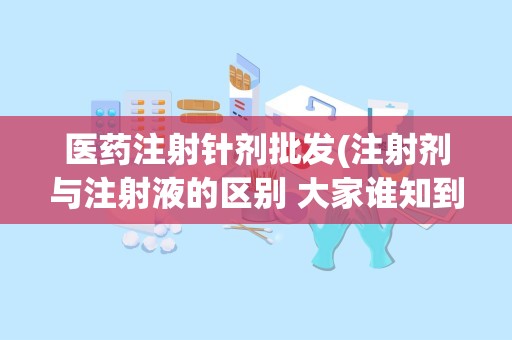 医药注射针剂批发(注射剂与注射液的区别 大家谁知到帮帮忙呀,谢谢了 。。。)