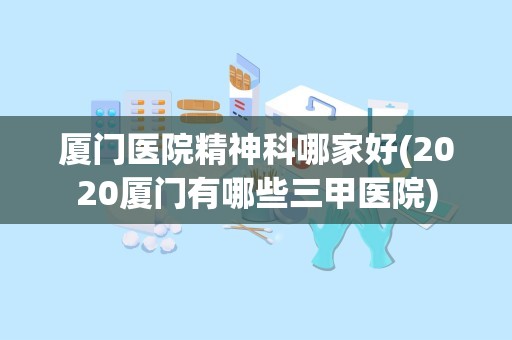 厦门医院精神科哪家好(2020厦门有哪些三甲医院)