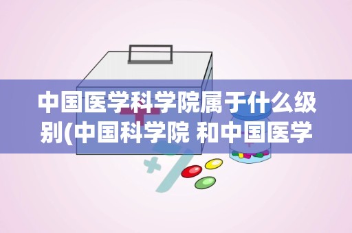 中国医学科学院属于什么级别(中国科学院 和中国医学科学院有什么区别)