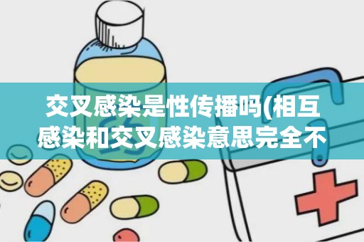 交叉感染是性传播吗(相互感染和交叉感染意思完全不一样吗)