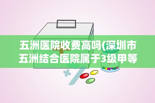 五洲医院收费高吗(深圳市五洲结合医院属于3级甲等医院吗)